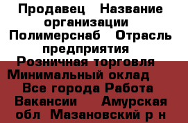 Продавец › Название организации ­ Полимерснаб › Отрасль предприятия ­ Розничная торговля › Минимальный оклад ­ 1 - Все города Работа » Вакансии   . Амурская обл.,Мазановский р-н